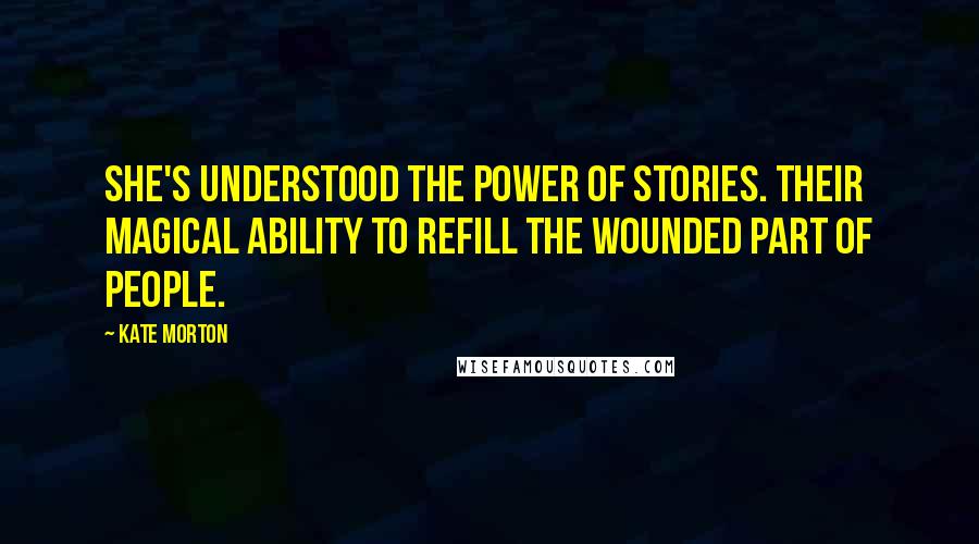 Kate Morton Quotes: She's understood the power of stories. Their magical ability to refill the wounded part of people.