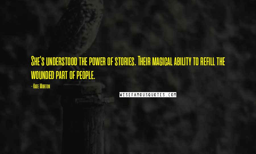 Kate Morton Quotes: She's understood the power of stories. Their magical ability to refill the wounded part of people.