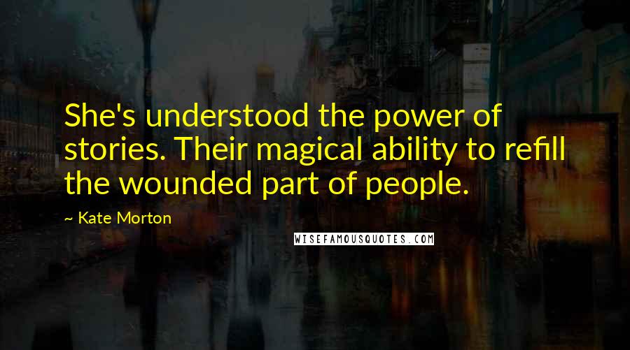 Kate Morton Quotes: She's understood the power of stories. Their magical ability to refill the wounded part of people.