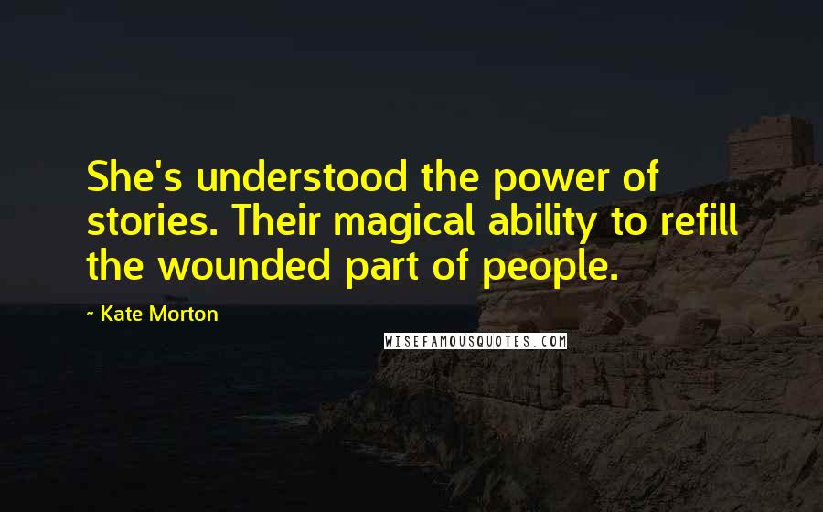 Kate Morton Quotes: She's understood the power of stories. Their magical ability to refill the wounded part of people.
