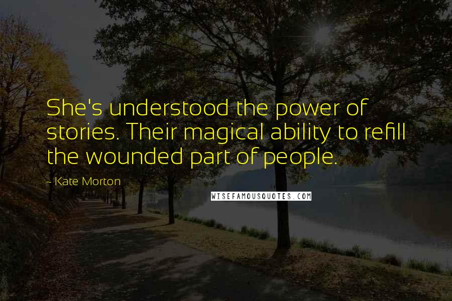 Kate Morton Quotes: She's understood the power of stories. Their magical ability to refill the wounded part of people.