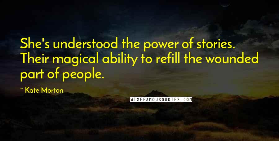 Kate Morton Quotes: She's understood the power of stories. Their magical ability to refill the wounded part of people.