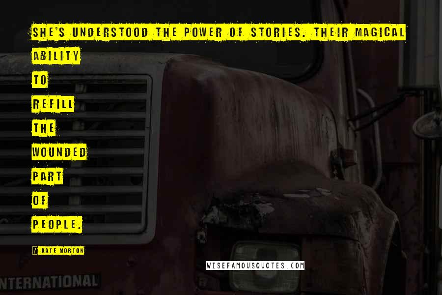 Kate Morton Quotes: She's understood the power of stories. Their magical ability to refill the wounded part of people.