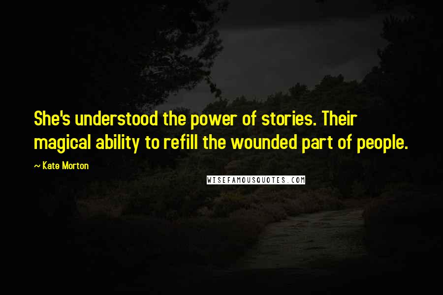 Kate Morton Quotes: She's understood the power of stories. Their magical ability to refill the wounded part of people.