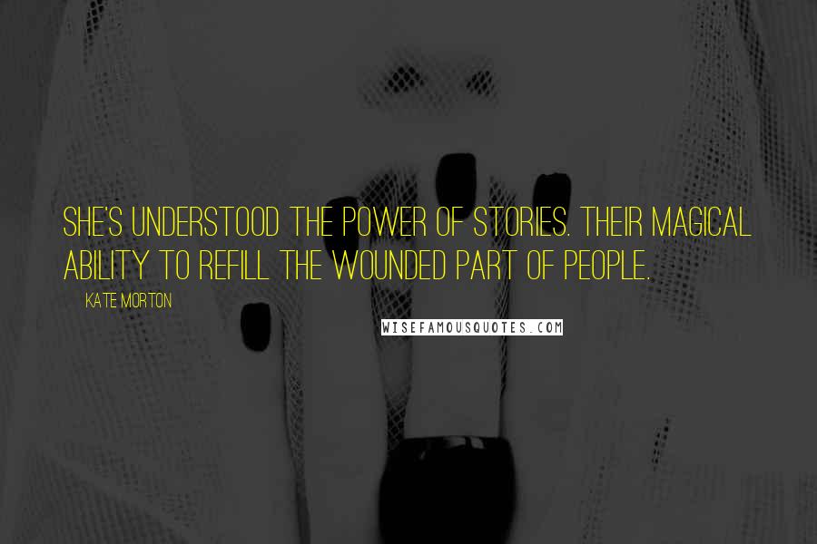 Kate Morton Quotes: She's understood the power of stories. Their magical ability to refill the wounded part of people.
