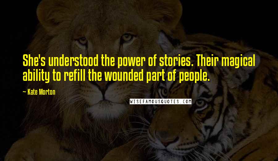 Kate Morton Quotes: She's understood the power of stories. Their magical ability to refill the wounded part of people.