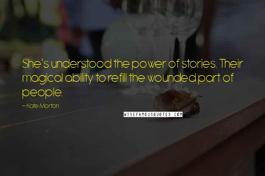 Kate Morton Quotes: She's understood the power of stories. Their magical ability to refill the wounded part of people.