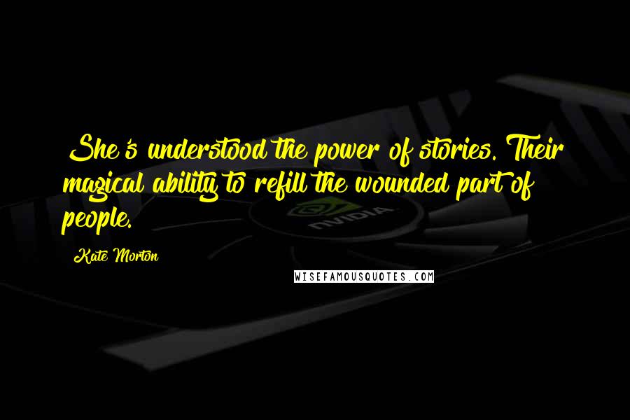Kate Morton Quotes: She's understood the power of stories. Their magical ability to refill the wounded part of people.