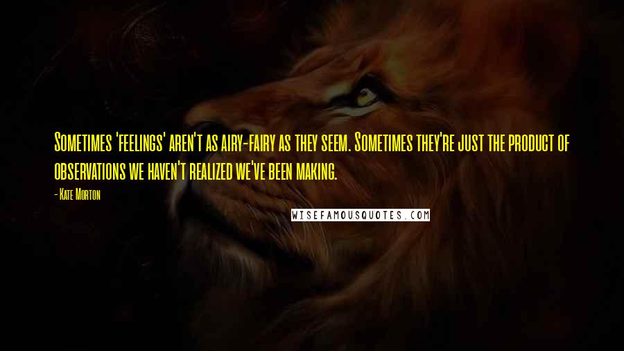 Kate Morton Quotes: Sometimes 'feelings' aren't as airy-fairy as they seem. Sometimes they're just the product of observations we haven't realized we've been making.
