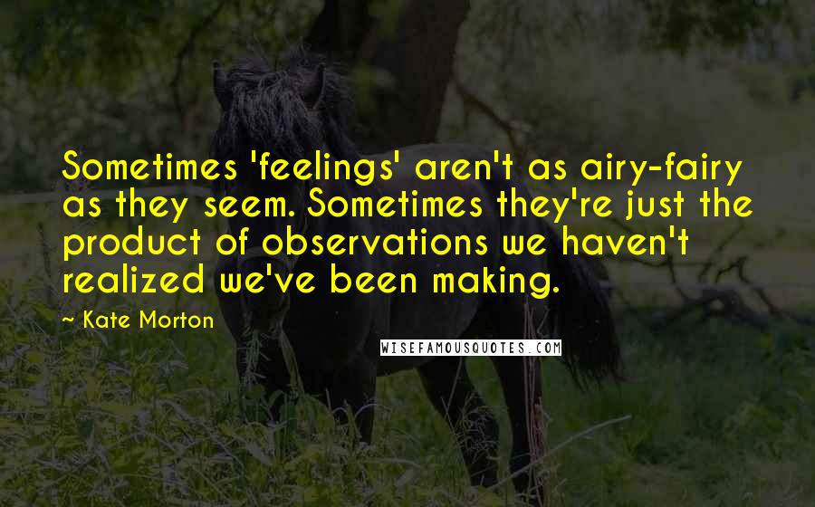 Kate Morton Quotes: Sometimes 'feelings' aren't as airy-fairy as they seem. Sometimes they're just the product of observations we haven't realized we've been making.