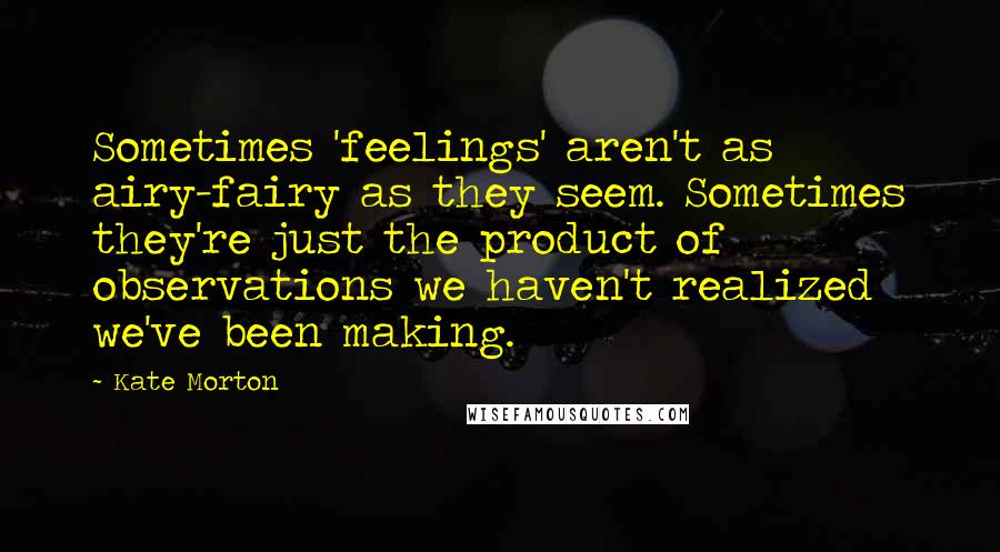 Kate Morton Quotes: Sometimes 'feelings' aren't as airy-fairy as they seem. Sometimes they're just the product of observations we haven't realized we've been making.