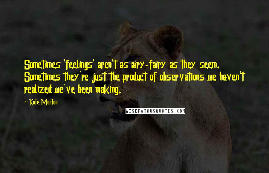 Kate Morton Quotes: Sometimes 'feelings' aren't as airy-fairy as they seem. Sometimes they're just the product of observations we haven't realized we've been making.