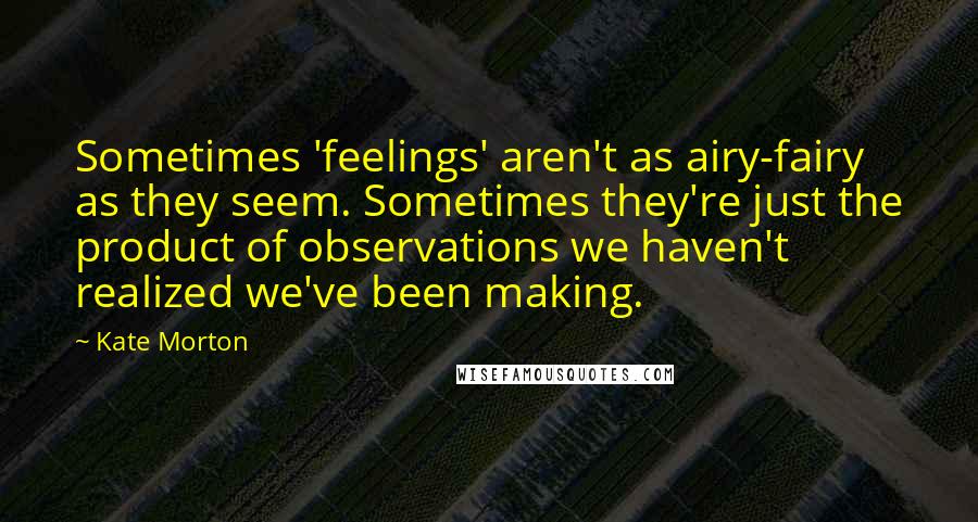 Kate Morton Quotes: Sometimes 'feelings' aren't as airy-fairy as they seem. Sometimes they're just the product of observations we haven't realized we've been making.