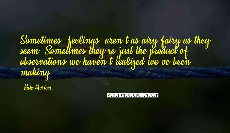 Kate Morton Quotes: Sometimes 'feelings' aren't as airy-fairy as they seem. Sometimes they're just the product of observations we haven't realized we've been making.