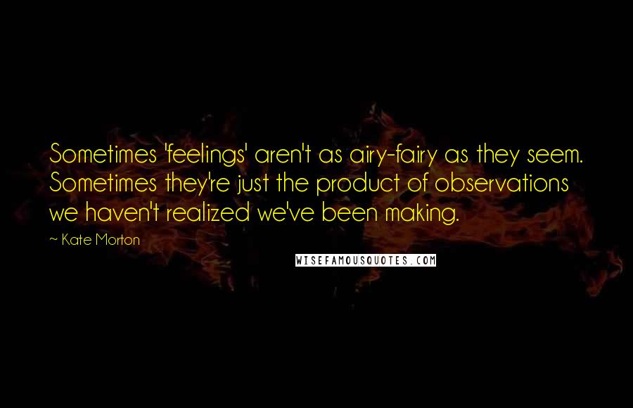 Kate Morton Quotes: Sometimes 'feelings' aren't as airy-fairy as they seem. Sometimes they're just the product of observations we haven't realized we've been making.