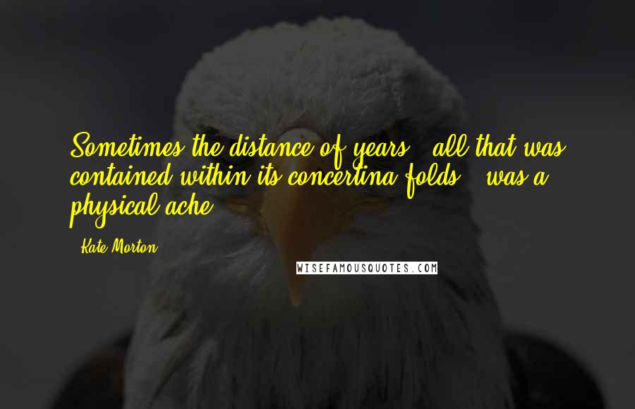 Kate Morton Quotes: Sometimes the distance of years - all that was contained within its concertina folds - was a physical ache.