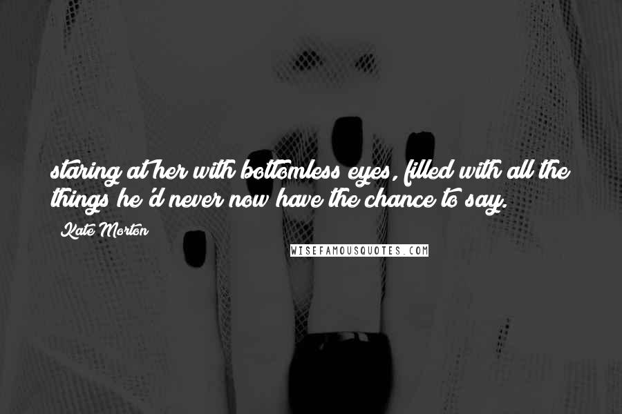 Kate Morton Quotes: staring at her with bottomless eyes, filled with all the things he'd never now have the chance to say.