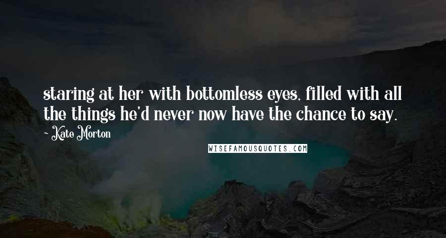 Kate Morton Quotes: staring at her with bottomless eyes, filled with all the things he'd never now have the chance to say.