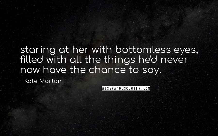 Kate Morton Quotes: staring at her with bottomless eyes, filled with all the things he'd never now have the chance to say.