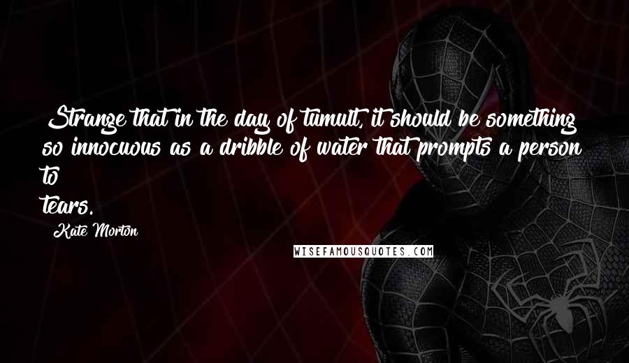 Kate Morton Quotes: Strange that in the day of tumult, it should be something so innocuous as a dribble of water that prompts a person to tears.