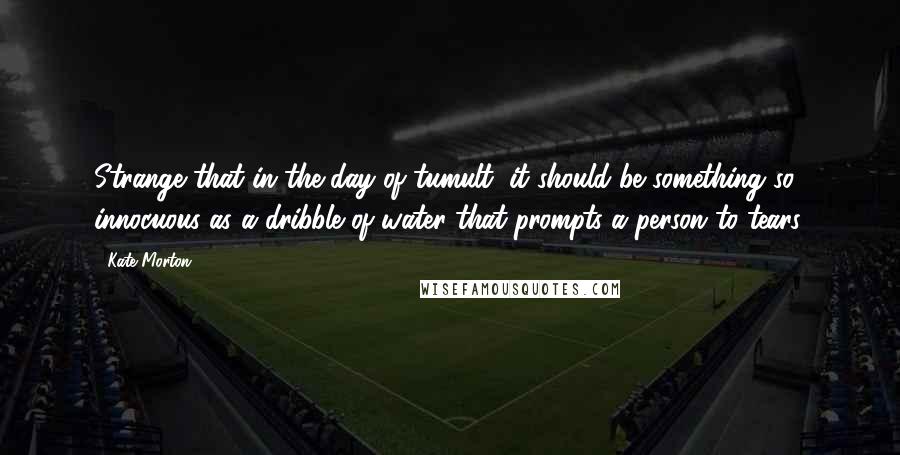Kate Morton Quotes: Strange that in the day of tumult, it should be something so innocuous as a dribble of water that prompts a person to tears.
