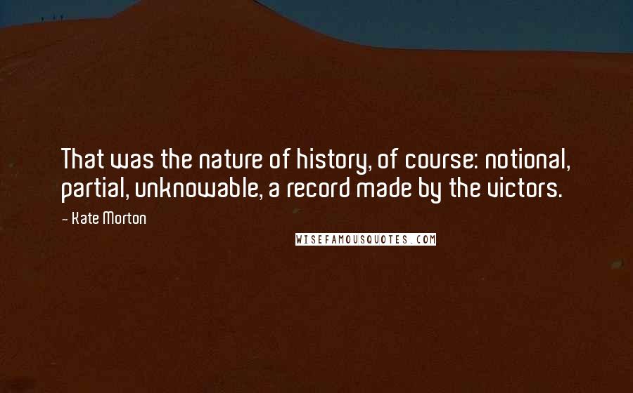 Kate Morton Quotes: That was the nature of history, of course: notional, partial, unknowable, a record made by the victors.