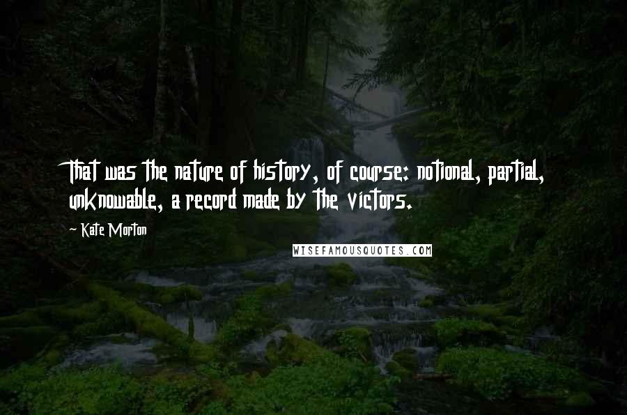 Kate Morton Quotes: That was the nature of history, of course: notional, partial, unknowable, a record made by the victors.