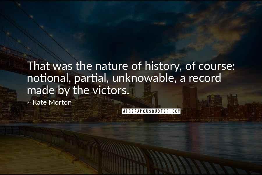 Kate Morton Quotes: That was the nature of history, of course: notional, partial, unknowable, a record made by the victors.