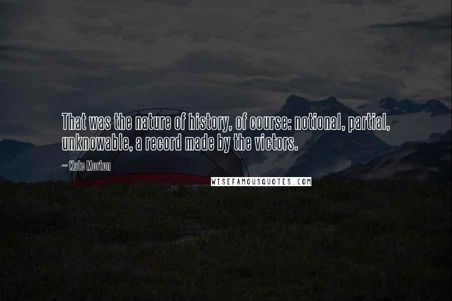 Kate Morton Quotes: That was the nature of history, of course: notional, partial, unknowable, a record made by the victors.