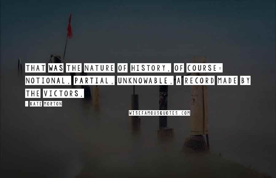 Kate Morton Quotes: That was the nature of history, of course: notional, partial, unknowable, a record made by the victors.