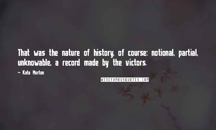 Kate Morton Quotes: That was the nature of history, of course: notional, partial, unknowable, a record made by the victors.