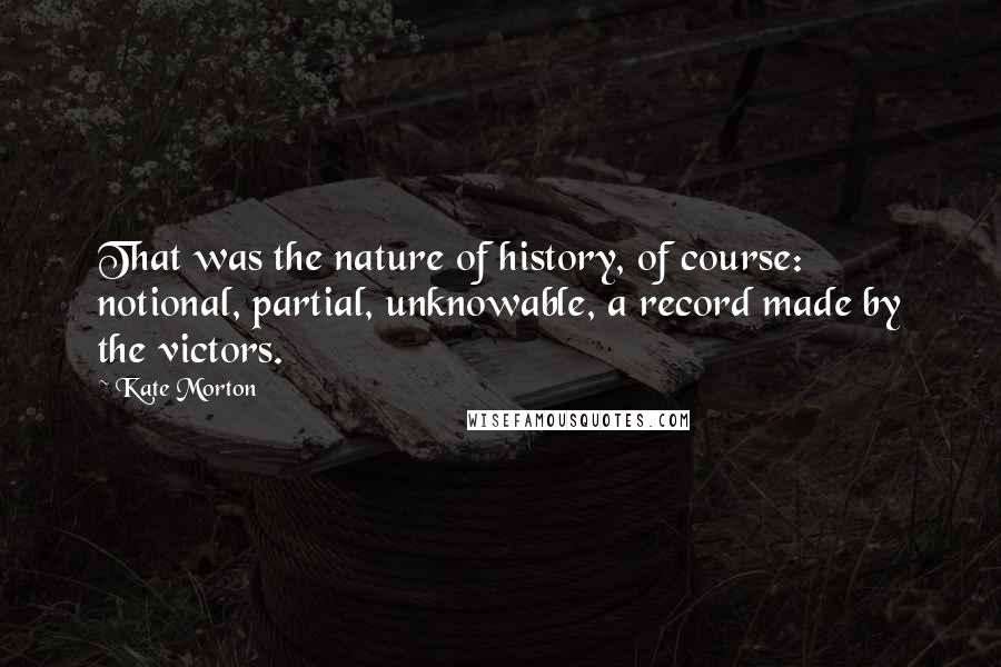 Kate Morton Quotes: That was the nature of history, of course: notional, partial, unknowable, a record made by the victors.