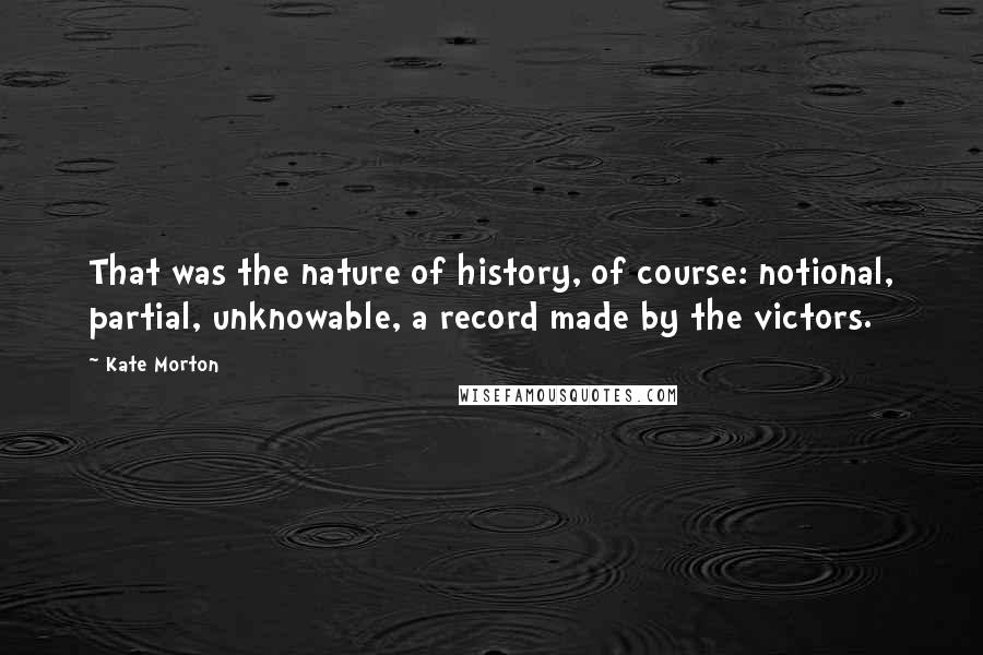 Kate Morton Quotes: That was the nature of history, of course: notional, partial, unknowable, a record made by the victors.