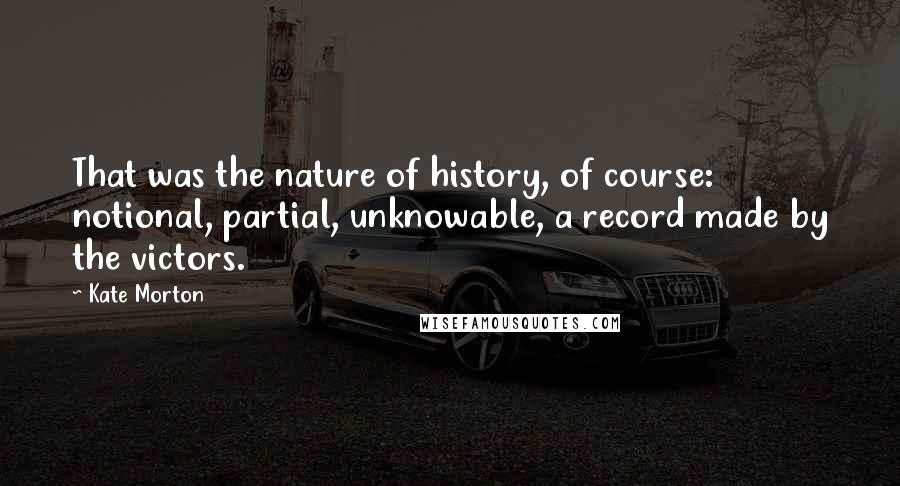 Kate Morton Quotes: That was the nature of history, of course: notional, partial, unknowable, a record made by the victors.