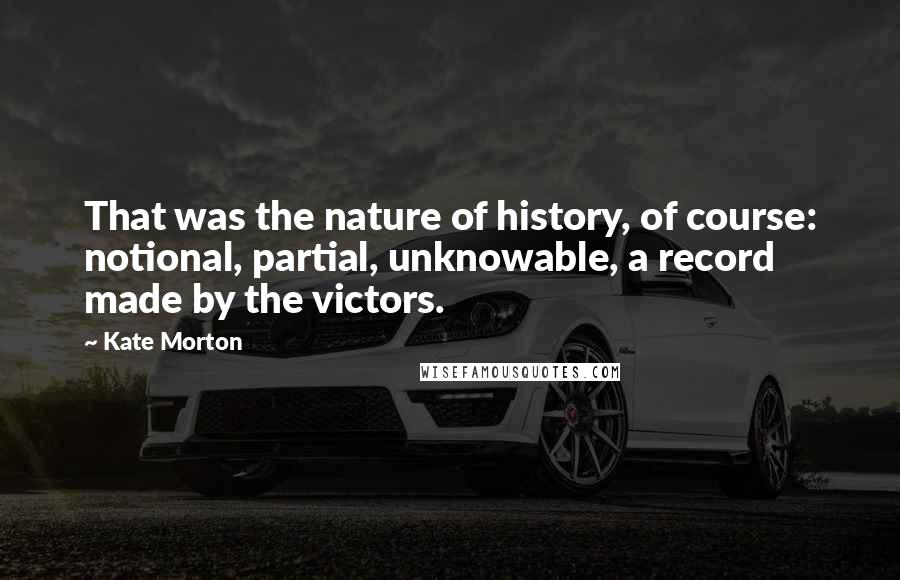 Kate Morton Quotes: That was the nature of history, of course: notional, partial, unknowable, a record made by the victors.