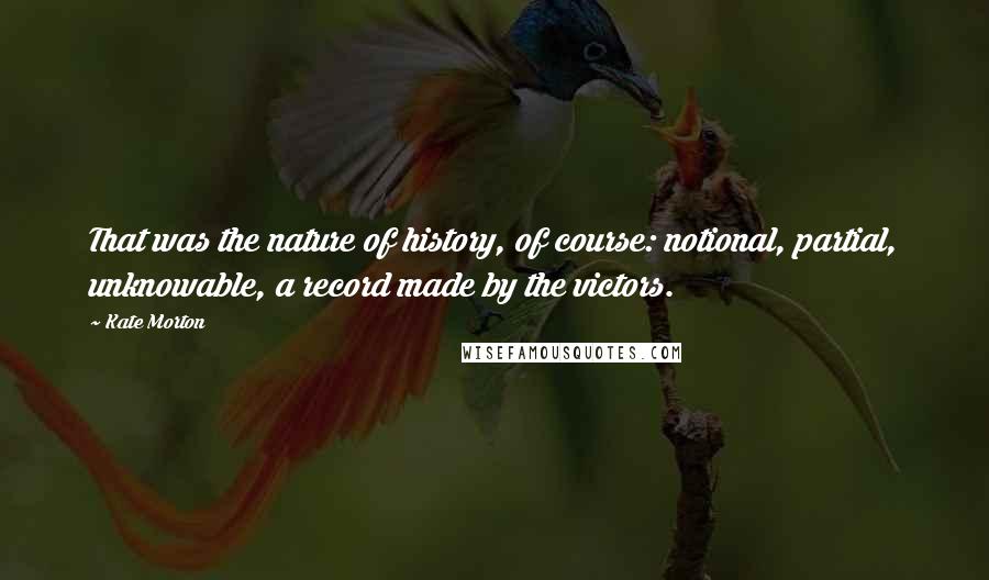 Kate Morton Quotes: That was the nature of history, of course: notional, partial, unknowable, a record made by the victors.