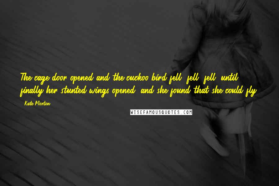 Kate Morton Quotes: The cage door opened and the cuckoo bird fell, fell, fell, until finally her stunted wings opened, and she found that she could fly.