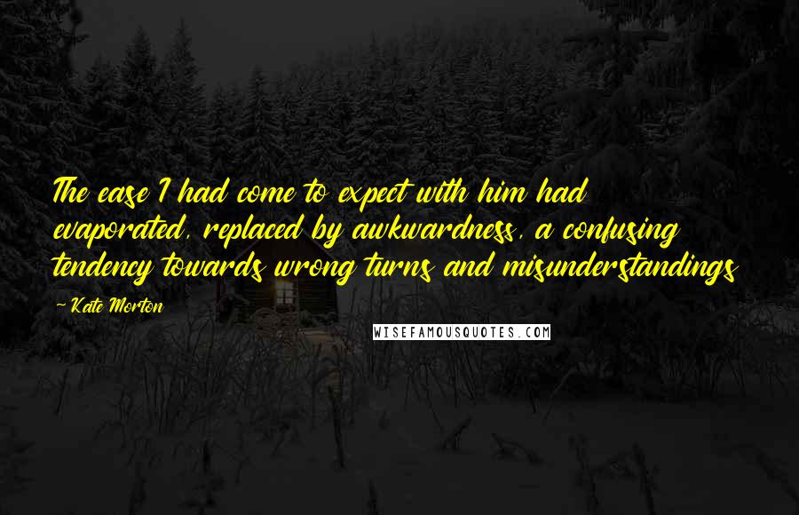 Kate Morton Quotes: The ease I had come to expect with him had evaporated, replaced by awkwardness, a confusing tendency towards wrong turns and misunderstandings