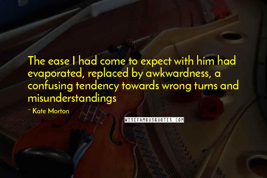 Kate Morton Quotes: The ease I had come to expect with him had evaporated, replaced by awkwardness, a confusing tendency towards wrong turns and misunderstandings