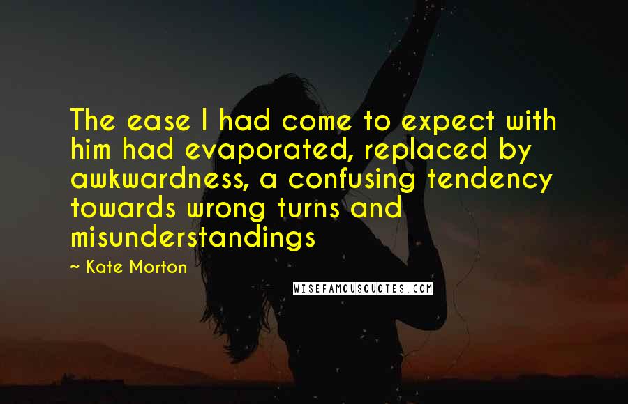 Kate Morton Quotes: The ease I had come to expect with him had evaporated, replaced by awkwardness, a confusing tendency towards wrong turns and misunderstandings