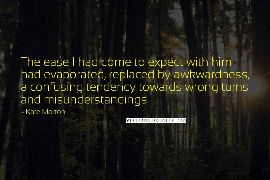 Kate Morton Quotes: The ease I had come to expect with him had evaporated, replaced by awkwardness, a confusing tendency towards wrong turns and misunderstandings