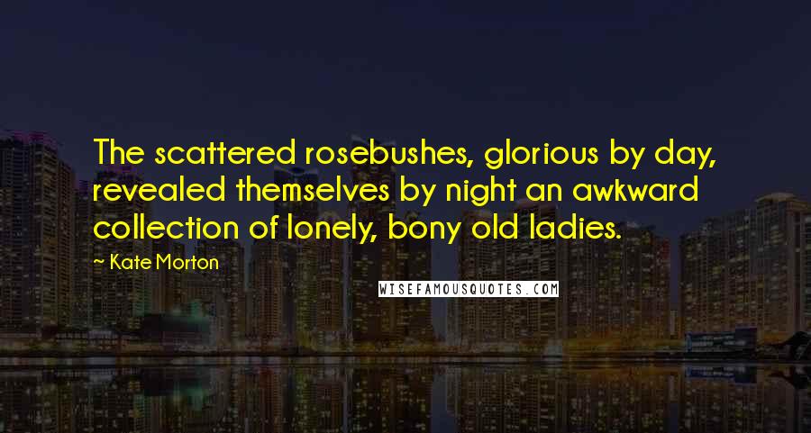 Kate Morton Quotes: The scattered rosebushes, glorious by day, revealed themselves by night an awkward collection of lonely, bony old ladies.