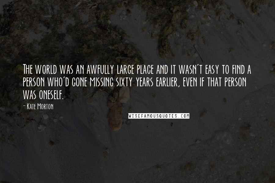 Kate Morton Quotes: The world was an awfully large place and it wasn't easy to find a person who'd gone missing sixty years earlier, even if that person was oneself.