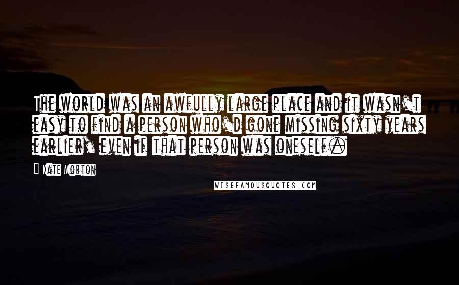 Kate Morton Quotes: The world was an awfully large place and it wasn't easy to find a person who'd gone missing sixty years earlier, even if that person was oneself.