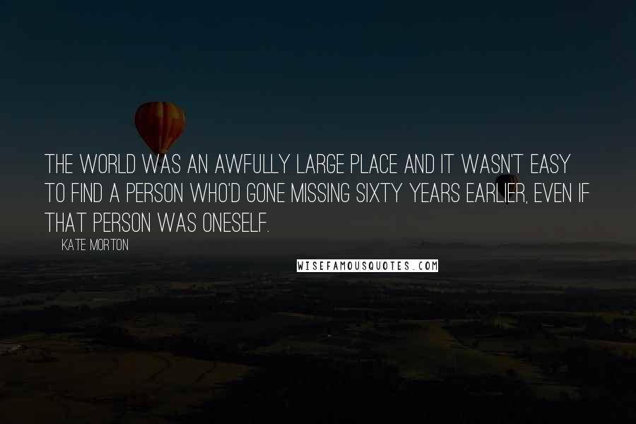 Kate Morton Quotes: The world was an awfully large place and it wasn't easy to find a person who'd gone missing sixty years earlier, even if that person was oneself.