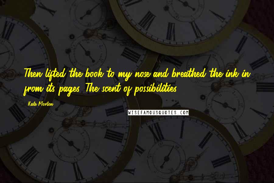 Kate Morton Quotes: Then lifted the book to my nose and breathed the ink in from its pages. The scent of possibilities.