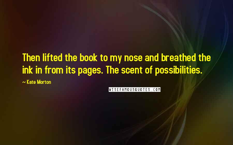 Kate Morton Quotes: Then lifted the book to my nose and breathed the ink in from its pages. The scent of possibilities.