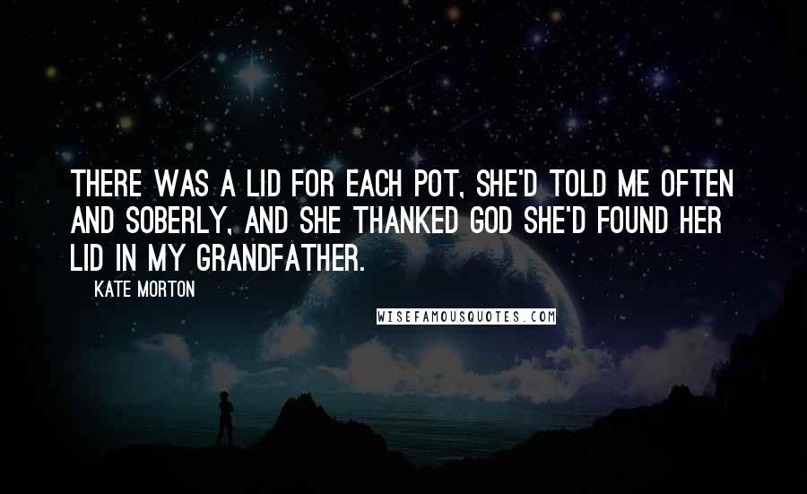 Kate Morton Quotes: There was a lid for each pot, she'd told me often and soberly, and she thanked God she'd found her lid in my grandfather.