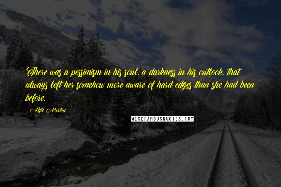 Kate Morton Quotes: There was a pessimism in his soul, a darkness in his outlook, that always left her somehow more aware of hard edges than she had been before.
