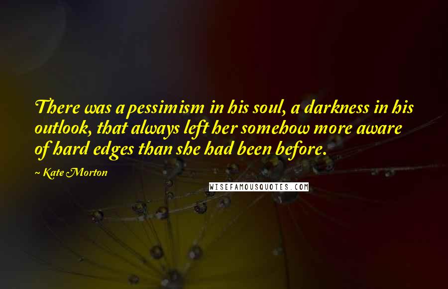 Kate Morton Quotes: There was a pessimism in his soul, a darkness in his outlook, that always left her somehow more aware of hard edges than she had been before.